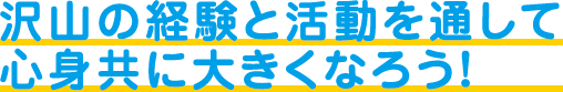 沢山の経験と活動を通して心身共に大きくなろう！